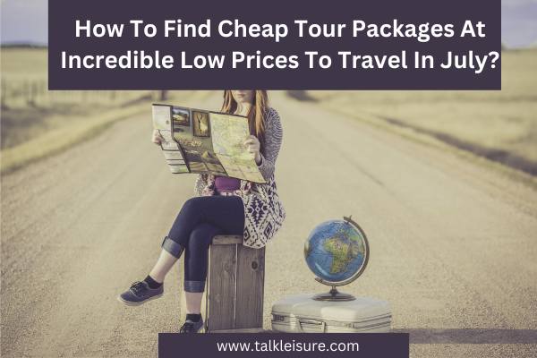 How To Find Cheap Tour Packages At Incredible Low Prices To Travel In July?