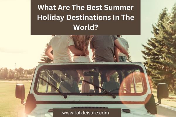 What Are The Best Summer Holiday Destinations In The World?